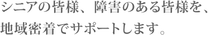 シニアの皆様、障害のある皆様を、地域密着でサポートします。