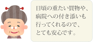 日頃の重たい買い物や、病院への付き添いも行ってくれるので、とても安心です。