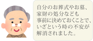 自分のお葬式やお墓、家財の処分なども事前に決めておくことで、いざという時の不安が解消されました。