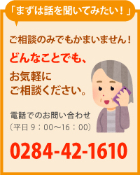 「まずは話を聞いてみたい！」 ご相談のみでもかまいません！　どんなことでも、お気軽にご相談ください。　電話でのお問い合わせ（平日9：00〜16：00）0284-42-1610